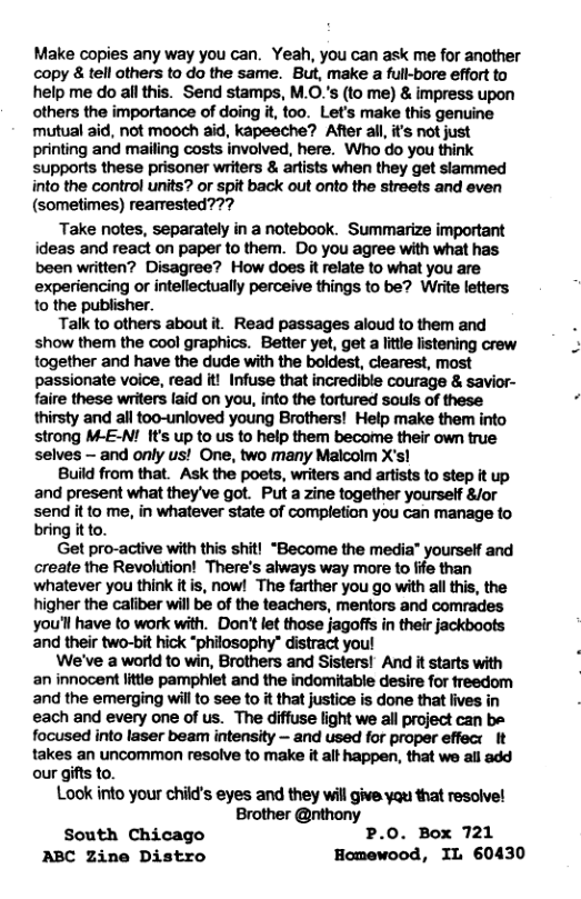 Make copies any way you can. Yeah, you can ask me for another copy & tell others to do the same. But, make a full-bore effort to help me do allthis. Send stamps, M.O.s (to me) & impress upon others the importance of doing it, too. Let’s make this genuine not mooch aid, kapeeche? After all its not just printing and mailing costs involved, here. Who do you think supports these prisoner writers & artists when they get slammed into the control units? or spit back out onto the streets and even (sometimes) rearrested??? Take notes, separately in a notebook. Summarize important ideas and react on paper to them. Do you agree with what has been written? Disagree? How does it relate to what you are experiencing or inteflectually perceive things to be? Wiite letters 1o the publisher. Talk to others about it. Read passages aloud to them and show them the cool graphics. Better yet, get a itle listening crew together and have the dude with the boldest, clearest, most ssionate voice, read it! Infuse that incredible courage & savior- these writers laid on you, into the tortured sous of these thirsty and all too-unloved young Brothers! Help make them into strong M-E-! It’s up to us to help them become their own true selves — and only us! One, two many Malcolm X’s! Build from that. Ask the poets, writers and artists (o step it up and present what they’ve got. Put a zine together yourself 8/or send it to me, in whatever state of completion you can manage to bring itto. Get pro-active with this shit! “Become the media” yourself and create the Revolution! There’s always way more to ffe than whatever you think it s, now! The farther you go with all this, the higher the caliber will be of the teachers, mentors and comrades you’l have to work with. Don’tlet thase jagoffs in their jackboots and their two-bit hick “philosophy” distract you! We’ve a world to win, Brothers and Sisters! And it starts with an innocent little pamphiet and the indomitable desire for freedom and the emerging will to see to it that justice is done that fives in each and every one of us. The diffuse light we all project can be focused into laser beam intensity — and used for proper effect It takes an uncommon resolve to make it alt happen, that we all add our gifts to. Look into your child’s eyes and they will give yqu that resolve! Brother @nthony South Chicago P.0. Box 721 ABC Zine Distro Homewood, IL 60430